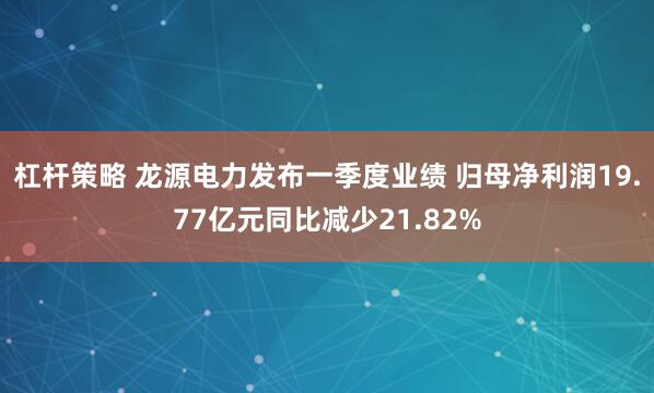 杠杆策略 龙源电力发布一季度业绩 归母净利润19.77亿元同比减少21.82%