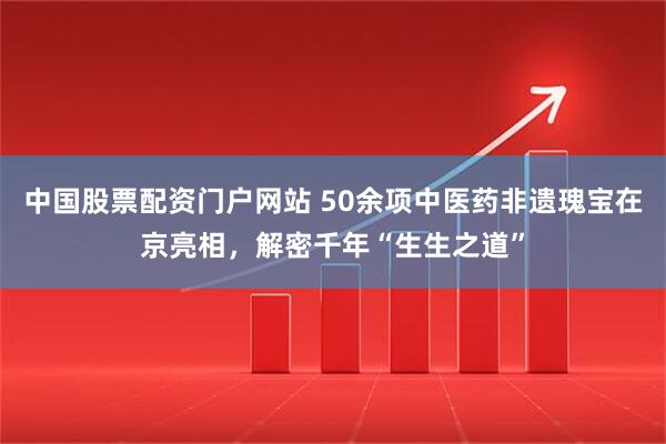 中国股票配资门户网站 50余项中医药非遗瑰宝在京亮相，解密千年“生生之道”