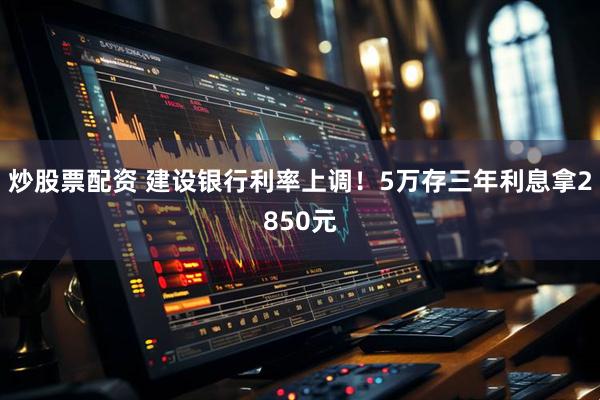 炒股票配资 建设银行利率上调！5万存三年利息拿2850元