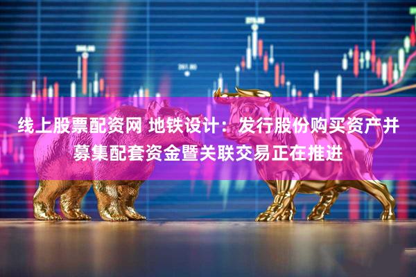 线上股票配资网 地铁设计：发行股份购买资产并募集配套资金暨关联交易正在推进