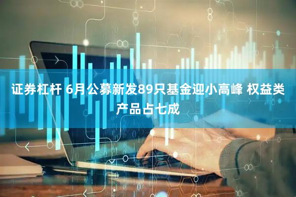 证券杠杆 6月公募新发89只基金迎小高峰 权益类产品占七成
