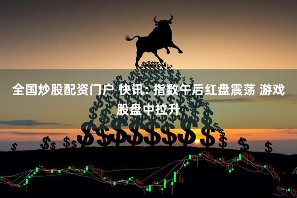 全国炒股配资门户 快讯: 指数午后红盘震荡 游戏股盘中拉升