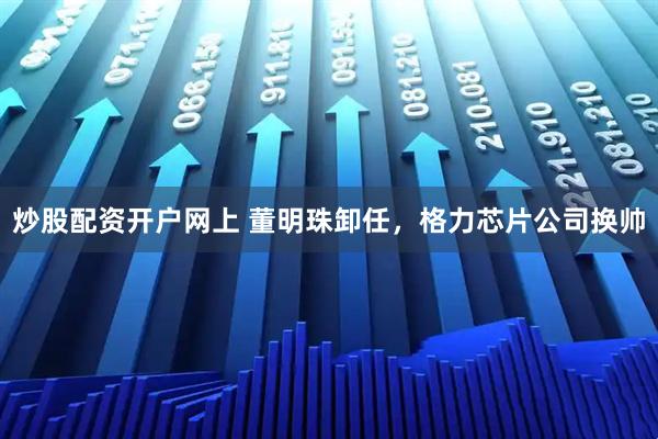 炒股配资开户网上 董明珠卸任，格力芯片公司换帅