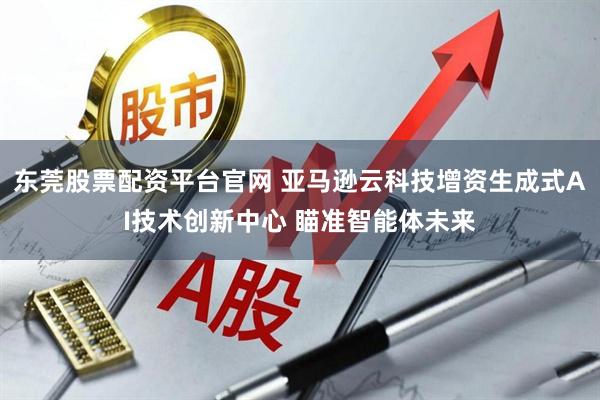 东莞股票配资平台官网 亚马逊云科技增资生成式AI技术创新中心 瞄准智能体未来